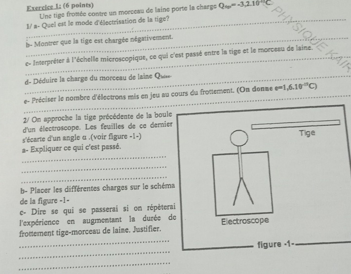 Une tige frottée contre un moreeau de laine porte la charge Q_tgx=-3,2.10^(-1T)C. 
_ 
1/ a- Quel est le mode d'électrisation de la tige?_ 
_ 
b- Montrer que la tige est chargée négativement._ 
_ 
_ 
c- Interpréter à l'échelle microscopique, ce qui c'est passé entre la tige et le morceau de laine._ 
d- Déduire la charge du morceau de laine Quiee._ 
_ 
e- Préciser le nombre d'électrons mis en jeu au cours du frottement. (On donne e=1,6.10^(-19)C) _ 
2/ On approche la tige précédente de la boule 
d'un électroscope. Les feuilles de ce dernier 
s'écarte d'un angle α.(voir figure -1-) 
_ 
a- Expliquer ce qui c'est passé. 
_ 
_ 
b- Placer les différentes charges sur le schéma 
de la figure -1- 
c- Dire se qui se passerai si on répètera 
l'expérience en augmentant la durée d 
_ 
_ 
frottement tige-morceau de laine. Justifier. 
_ 
_ 
_