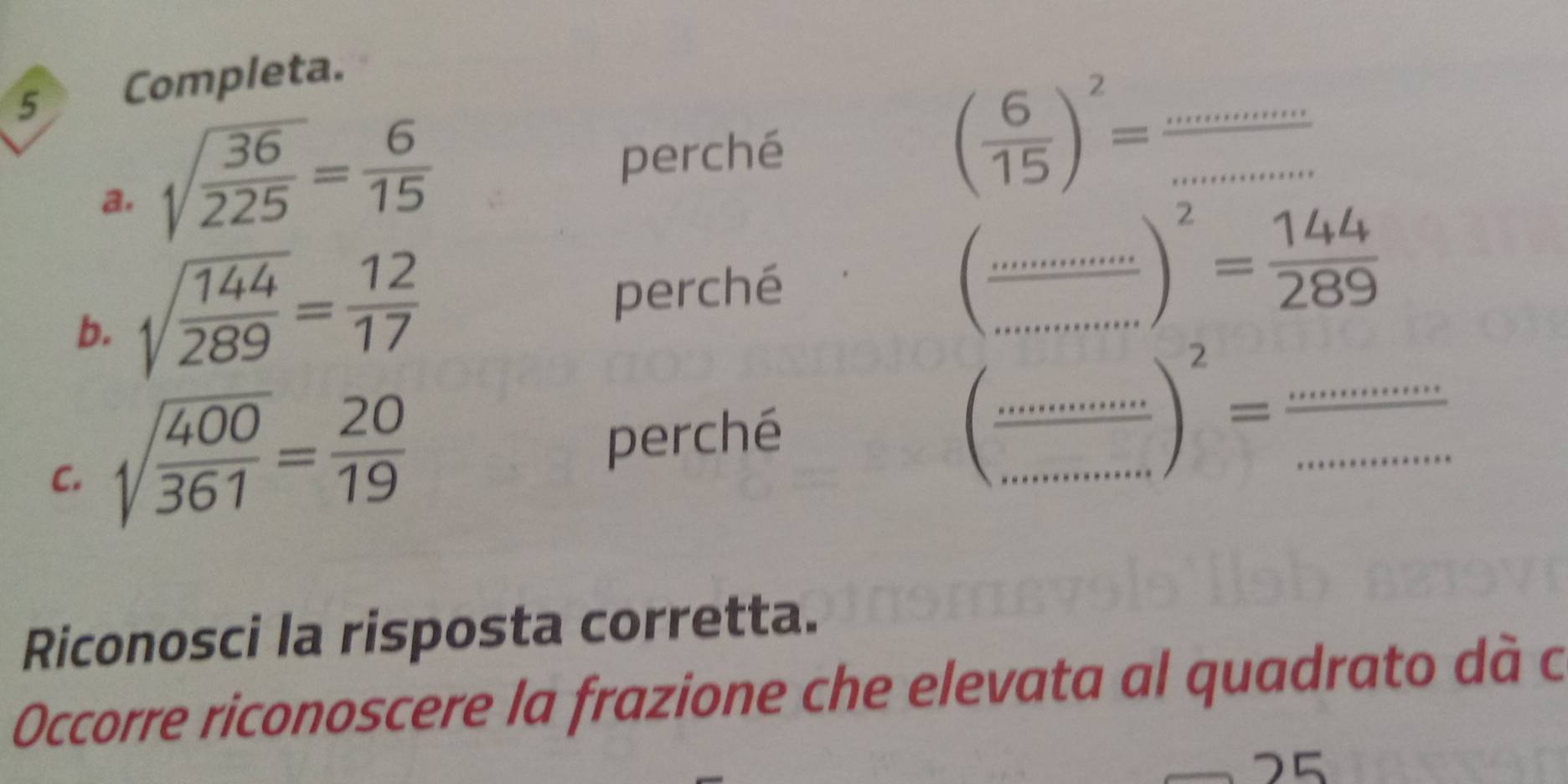 Completa. 
a. sqrt(frac 36)225= 6/15 
perché ( 6/15 )^2= _ _  _  . x=0
b. sqrt(frac 144)289= 12/17  perché 
(frac ...........=frac 2 144/289 )^2= 144/289  __ 

C. sqrt(frac 400)361= 20/19  perché __ ·s frac ^2)^2= (...........)/..............  _ 
Riconosci la risposta corretta. 
Occorre riconoscere la frazione che elevata al quadrato dà c 
ς