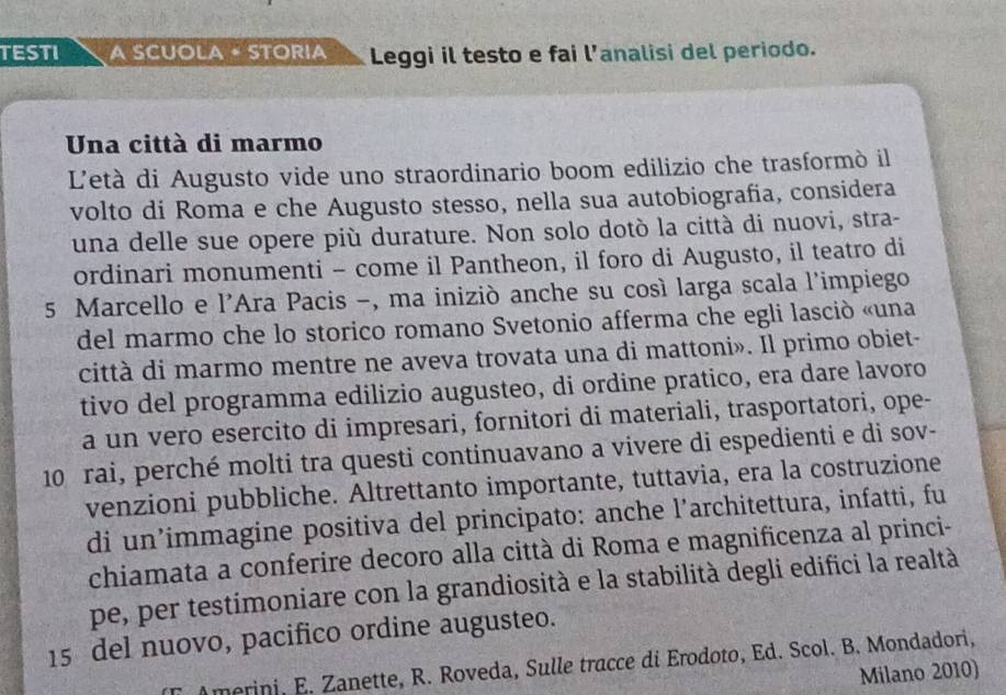 TESTI A SCUOLA • STORIA Leggi il testo e fai l’analisi del periodo. 
Una città di marmo 
L'età di Augusto vide uno straordinario boom edilizio che trasformò il 
volto di Roma e che Augusto stesso, nella sua autobiografia, considera 
una delle sue opere più durature. Non solo dotò la città di nuovi, stra- 
ordinari monumenti - come il Pantheon, il foro di Augusto, il teatro di 
5 Marcello e l'Ara Pacis -, ma iniziò anche su cosí larga scala l'impiego 
del marmo che lo storico romano Svetonio afferma che egli lasció «una 
città di marmo mentre ne aveva trovata una di mattoni». Il primo obiet- 
tivo del programma edilizio augusteo, di ordine pratico, era dare lavoro 
a un vero esercito di impresari, fornitori di materiali, trasportatori, ope-
10 rai, perché molti tra questi continuavano a vivere di espedienti e di sov- 
venzioni pubbliche. Altrettanto importante, tuttavia, era la costruzione 
di un’immagine positiva del principato: anche l’architettura, infatti, fu 
chiamata a conferire decoro alla città di Roma e magnificenza al princi- 
pe, per testimoniare con la grandiosità e la stabilità degli edifici la realtà
15 del nuovo, pacifico ordine augusteo. 
Amerini, E. Zanette, R. Roveda, Sulle tracce di Erodoto, Ed. Scol. B. Mondadori, 
Milano 2010)