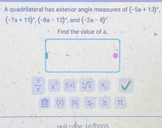 A quadrilateral has exterior angle measures of (-5a+13)^circ 
(-7a+15)^circ , (-8a-12) , and (-2a-8)^circ . 
Find the value of a.
 Y/X  x^2 f(x) sqrt[n](x) X_n
(x |X| ≥ π
skill code: 1620005