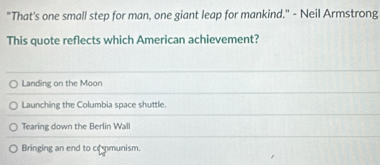 "That's one small step for man, one giant leap for mankind.'' - Neil Armstrong
This quote reflects which American achievement?
Landing on the Moon
Launching the Columbia space shuttle.
Tearing down the Berlin Wall
Bringing an end to co mmunism.