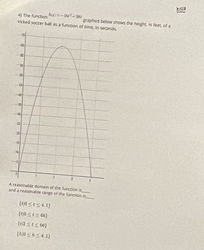 The function h(t)=-16t^2+98t graphed below shows the height, in feet, of a
kicked soccer ball as a function of time, in seconds.
domain of the function is
and a reasonable range of the function is_
 t|0≤ t≤ 4.1
 t|0≤ t≤ 66
 t|2≤ t≤ 66
 h|0≤ h≤ 4.1