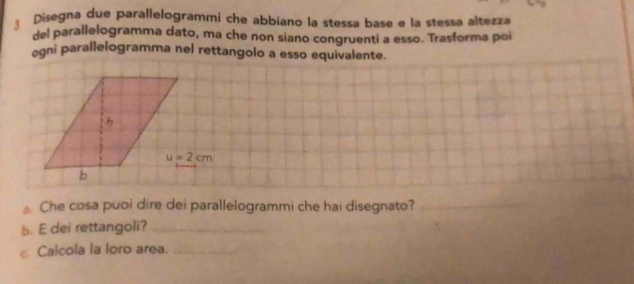 Disegna due parallelogrammi che abbiano la stessa base e la stessa altezza
del parallelogramma dato, ma che non siano congruenti a esso. Trasforma poi
egni parallelogramma nel rettangolo a esso equivalente.
. Che cosa puoi dire dei parallelogrammi che hai disegnato?_
_
b. E dei rettangoli?_
Calcola la loro area._