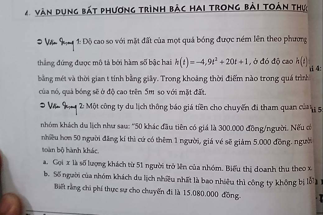 vàn dụng bát phương trình bảc hai trong bài toán thực 
* Vận Qong 1: Độ cao so với mặt đất của mọt quả bóng được ném lên theo phương 
thắng đứng được mô tả bởi hàm số bậc hai h(t)=-4,9t^2+20t+1 , ở đó độ cao h(t) i 4: 
bằng mét và thời gian t tính bằng giây. Trong khoảng thời điểm nào trong quá trình 
của nó, quả bóng sẽ ở độ cao trên 5m so với mặt đất. 
2: Một công ty du lịch thông báo giá tiền cho chuyến đi tham quan củan i 5
nhóm khách du lịch như sau: “ 50 khác đầu tiên có giá là 300.000 đồng/người. Nếu có 
nhiều hơn 50 người đăng kí thì cứ có thêm 1 người, giá vé sẽ giảm 5.000 đồng. người 
toàn bộ hành khác. 
a. Gọi x là số lượng khách từ 51 người trở lên của nhóm. Biểu thị doanh thu theo x. 
b. Số người của nhóm khách du lịch nhiều nhất là bao nhiêu thì công ty không bị lỗ 
Biết rằng chi phí thực sự cho chuyến đi là 15.080.000 đồng.