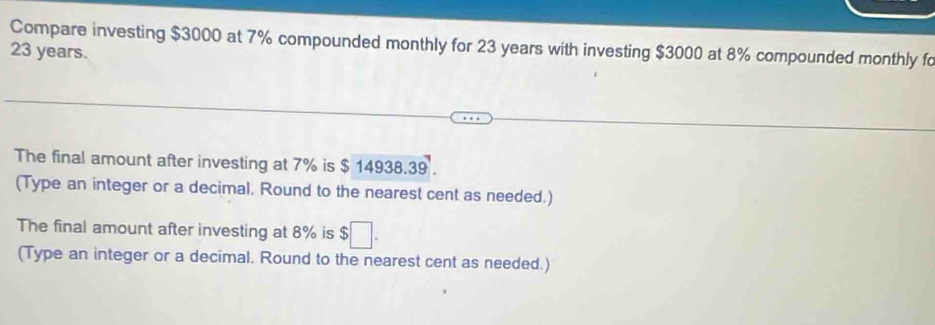 Compare investing $3000 at 7% compounded monthly for 23 years with investing $3000 at 8% compounded monthly fo
23 years. 
The final amount after investing at 7% is $ 14938.39. 
(Type an integer or a decimal. Round to the nearest cent as needed.) 
The final amount after investing at 8% is $;□ . 
(Type an integer or a decimal. Round to the nearest cent as needed.)