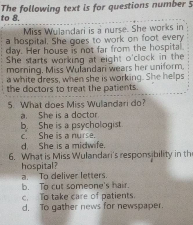 The following text is for questions number 5
to 8.
Miss Wulandari is a nurse. She works in
a hospital. She goes to work on foot every
day. Her house is not far from the hospital.
She starts working at eight o'clock in the
morning. Miss Wulandari wears her uniform,
a white dress, when she is working. She helps
the doctors to treat the patients.
5. What does Miss Wulandari do?
a. She is a doctor.
b. She is a psychologist.
c. She is a nurse.
d. She is a midwife.
6. What is Miss Wulandari’s responsibility in th
hospital?
a. To deliver letters.
b. To cut someone's hair.
c. To take care of patients.
d. To gather news for newspaper.