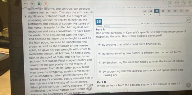 a

spirit' which informs' and 'controis bur strengt'
matters just as much. This was the s
33 34 35 36 37 38 39 40
√
significance of Robert Frost. He brought an
unsparing instinct for reality to bear on the 35
platitudes and pieties of society. His sense of THADAL, STECY
the human tragedy fortified him against self- Part A
deception and easy consolation. "I have been," One of the purposes in Kennedy's speech is to show the importance of
he wrote, "one acquainted with the night."
And because he knew the midnight as well as respecting the arts. How is this purpose developed?
the high noon, because he understood the
ordeal as well as the triumph of the human by arguing that artists need more financial aid
spirit, he gave his age strength with which to
overcome despair. At bottom, he held a deep
faith in the spirit of man, and it is hardly an by demonstrating how poetry is different from other art forms
accident that Robert Frost coupled poetry and
power, for he saw poetry as the means of by emphasizing the need for people to trust the intent of artists
saving power from itself. When power leads
men towards arrogance, poetry reminds him by suggesting that the average person should spend more time
of his limitations. When power narrows the
areas of man's concern, poetry reminds him of making art
the richness and diversity of his existence. Part B
When power corrupts, poetry cleanses. For art
establishes the basic human truth which must Which sentence from the passage supports the answer in Part A?
as the touchstone of our judgment.