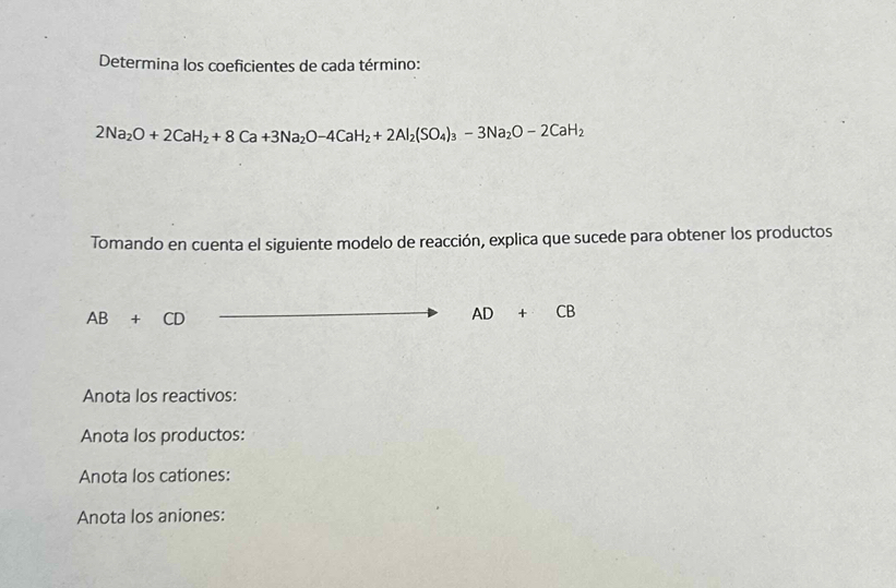 Determina los coeficientes de cada término:
2Na_2O+2CaH_2+8Ca+3Na_2O-4CaH_2+2Al_2(SO_4)_3-3Na_2O-2CaH_2
Tomando en cuenta el siguiente modelo de reacción, explica que sucede para obtener los productos
AB+CD
AD+CB
Anota los reactivos: 
Anota los productos: 
Anota los cationes: 
Anota los aniones: