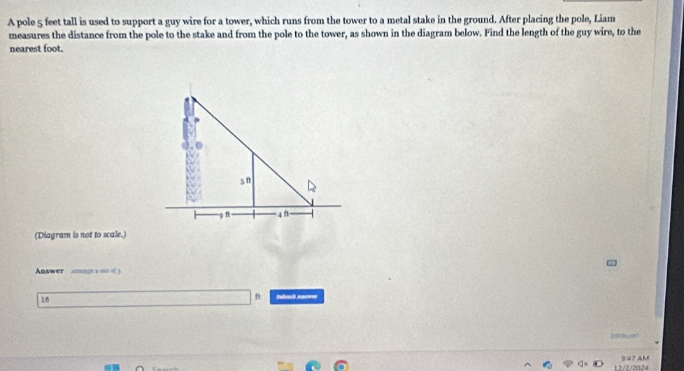 A pole 5 feet tall is used to support a guy wire for a tower, which runs from the tower to a metal stake in the ground. After placing the pole, Liam 
measures the distance from the pole to the stake and from the pole to the tower, as shown in the diagram below. Find the length of the guy wire, to the 
nearest foot. 
(Diagram is not to scale.) 
Answer It a out of g
10
B Bebonil Answw 
Stl Sbuck3 
947 AM 
2 2 202