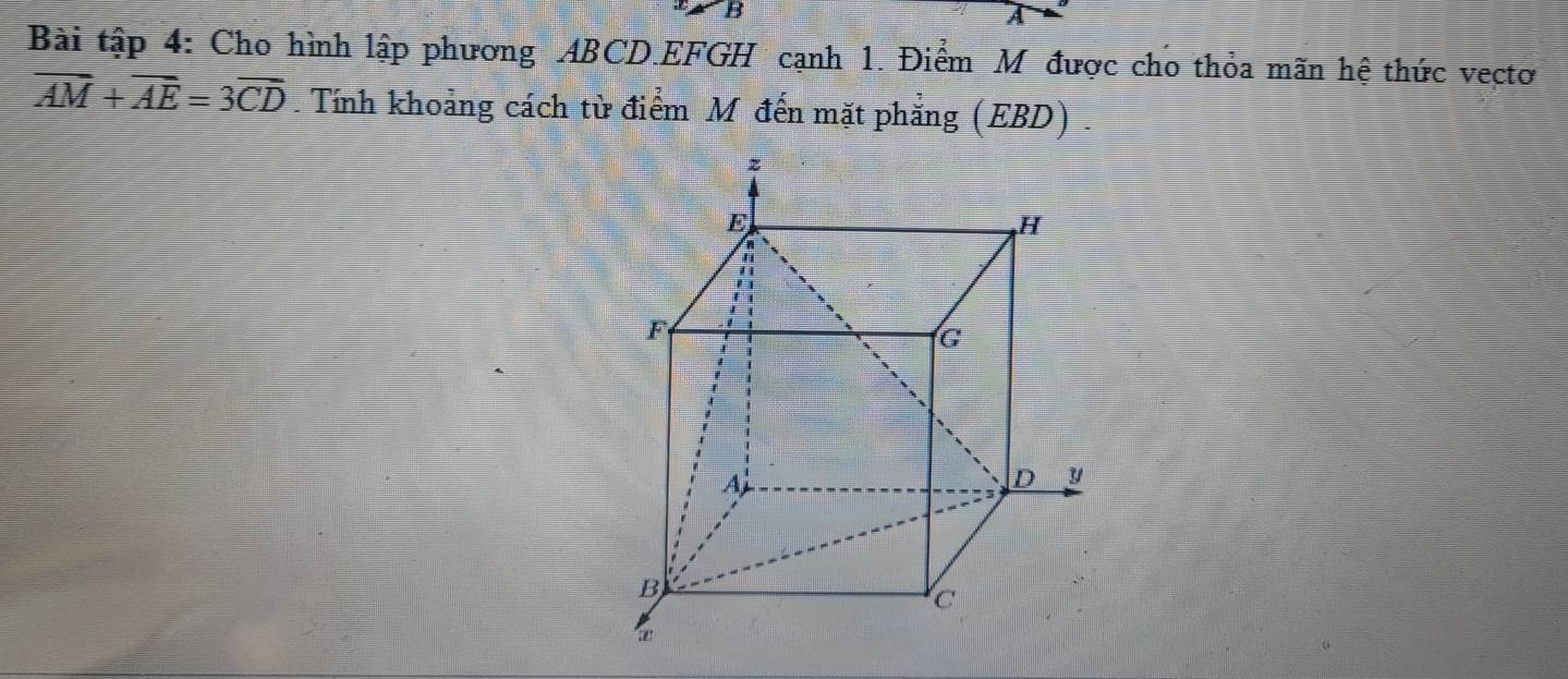 A 
Bài tập 4: Cho hình lập phương ABCD. EFGH cạnh 1. Điểm M được cho thỏa mãn hệ thức vectơ
overline AM+overline AE=3overline CD. Tính khoảng cách từ điểm M đến mặt phẳng (EBD) .