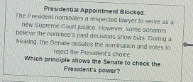 Presidential Appointment Blocked 
The President nominates a respected lawyer to serve as a 
nêw Supreme Court justice. However, some senators 
believe the nominee's past decisions show bias. During a 
hearing, the Senate debates the nomination and votes to 
reject the President's choice 
Which principle allows the Senate to check the 
President's power?