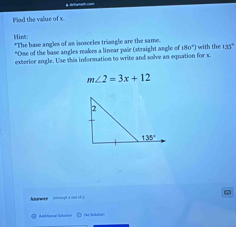 a deltamath.com
Find the value of x.
Hint:
*The base angles of an isosceles triangle are the same.
*One of the base angles makes a linear pair (straight angle of 180°) with the 135°
exterior angle. Use this information to write and solve an equation for x.
m∠ 2=3x+12
Answer Attempt 2 out of 5
4 Additional Solution No Solution