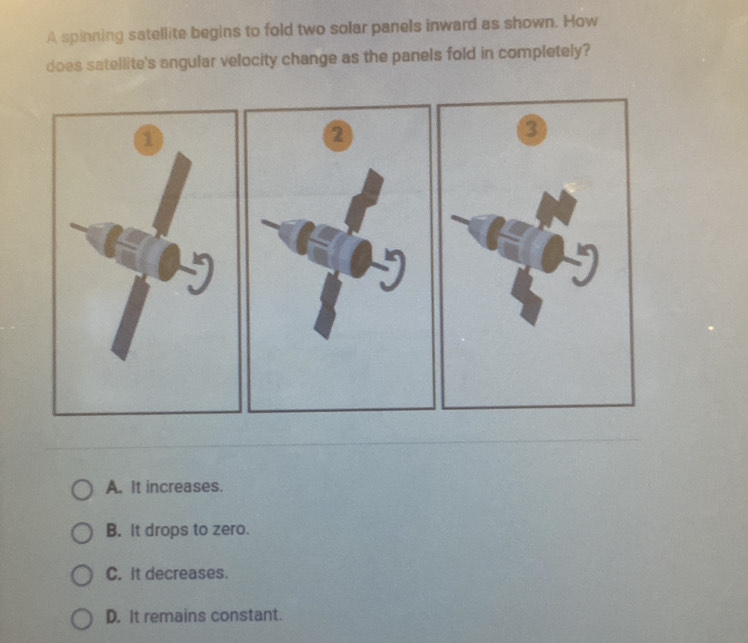 A spinning satellite begins to fold two solar panels inward as shown. How
does satellite's angular velocity change as the panels fold in completely?
a
②
A. It increases.
B. It drops to zero.
C. It decreases.
D. It remains constant.