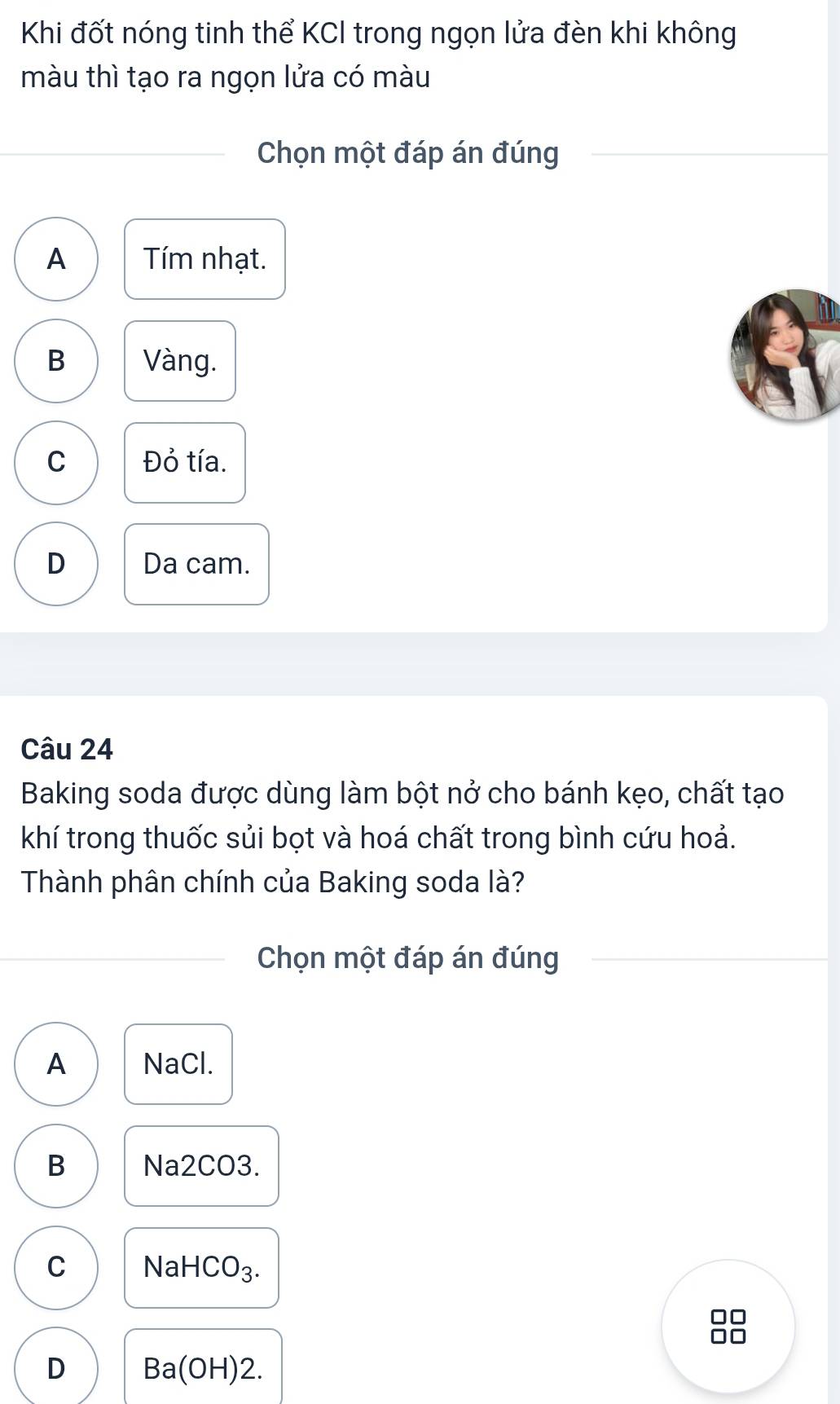 Khi đốt nóng tinh thể KCI trong ngọn lửa đèn khi không
màu thì tạo ra ngọn lửa có màu
Chọn một đáp án đúng
A Tím nhạt.
B Vàng.
C Đỏ tía.
D Da cam.
Câu 24
Baking soda được dùng làm bột nở cho bánh kẹo, chất tạo
khí trong thuốc sủi bọt và hoá chất trong bình cứu hoả.
Thành phân chính của Baking soda là?
Chọn một đáp án đúng
A NaCl.
B Na2CO3.
C NaH CO_ 
□□
D Ba(OH)2.