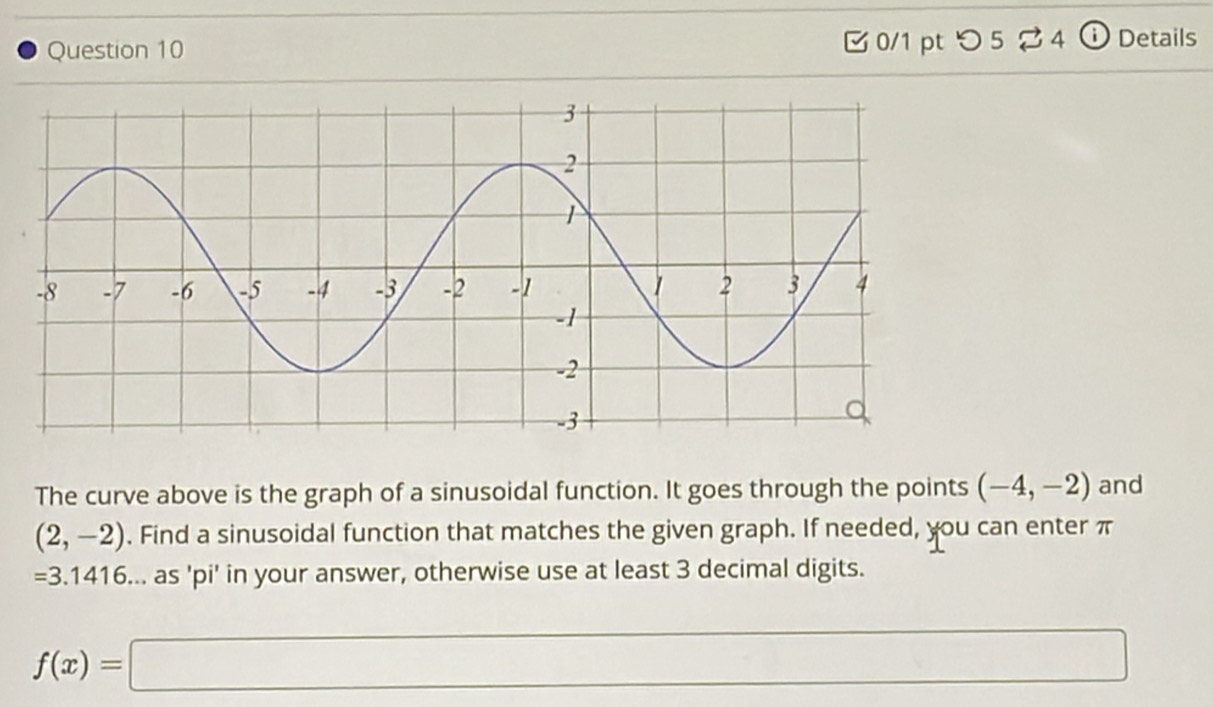 つ 524 i ) Details 
The curve above is the graph of a sinusoidal function. It goes through the points (-4,-2) and
(2,-2). Find a sinusoidal function that matches the given graph. If needed, you can enter π
=3.1416... as 'pi' in your answer, otherwise use at least 3 decimal digits.
f(x)=□