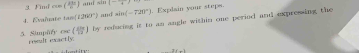 Find cos ( 23π /6 ) and sin (-frac 4)
4. Evaluate tan (1260°) and sin (-720°). Explain your steps. 
5. Simplify csc ( 43π /12 ) by reducing it to an angle within one period and expressing the 
result exactly. 
entity:
(-x)