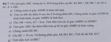 Cho tam giác ABC vuông tại A, M là trung điểm của BC. Kẻ MDparallel AB, MEparallel AC (D ∈
AC, E∈ AB). 
a) Chứng minh tứ giác ADME là hình chữ nhật. 
b) Trên tia ME lấy điểm N sao cho E là trung điểm MN. Chứng minh: tứ giác ACMN là 
hình bình hành, tứ giác AMBN là hình thoi. 
c) Cho AB=6cm, AC=8cm. Tính diện tích các tứ giác AMBN và ADME? 
d) Tam giác ABC cần thêm điều kiện gì thì tứ giác AMBN là hình vuông. 
e) Chứng minh DE//BC. 
f) Cho BC=10cm. Vẽ đường phân giác AK ( K∈ BC ). Tinh độ dài KB, KC? 
g) Tính diện tích △ ABK 7