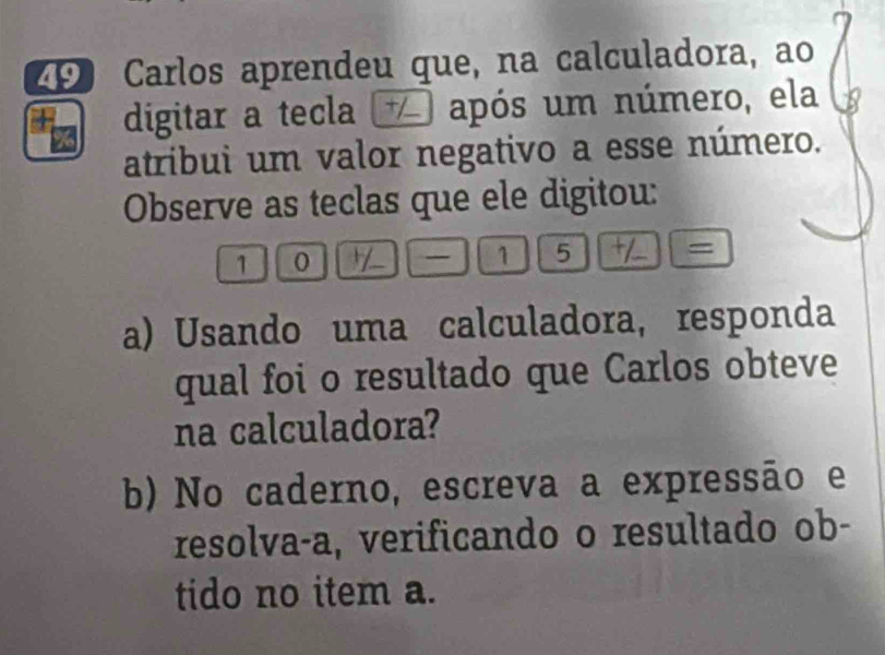 Carlos aprendeu que, na calculadora, ao 
digitar a tecla após um número, ela 
atribui um valor negativo a esse número. 
Observe as teclas que ele digitou: 
10 | -- ① ⑤ = 
a) Usando uma calculadora, responda 
qual foi o resultado que Carlos obteve 
na calculadora? 
b) No caderno, escreva a expressão e 
resolva-a, verificando o resultado ob- 
tido no item a.