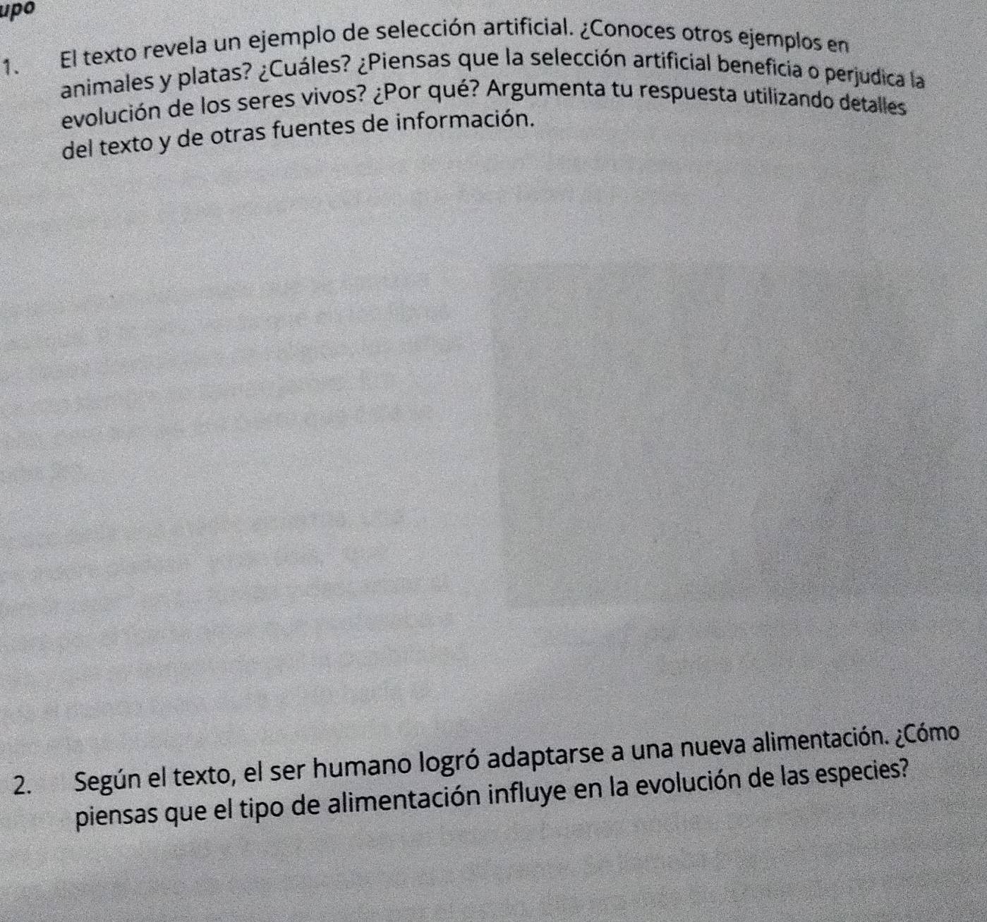 upo 
1. El texto revela un ejemplo de selección artificial. ¿Conoces otros ejemplos en 
animales y platas? ¿Cuáles? ¿Piensas que la selección artificial beneficia o perjudica la 
evolución de los seres vivos? ¿Por qué? Argumenta tu respuesta utilizando detalles 
del texto y de otras fuentes de información. 
2. Según el texto, el ser humano logró adaptarse a una nueva alimentación. ¿Cómo 
piensas que el tipo de alimentación influye en la evolución de las especies?