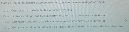 Cuál es una caracteristica clave del diseño experimental en investigación social
a. Control estricto de todas las variables exteras
b Utilización de grupos que ya existen o se forman de manera no aleatoria.
c. Asignación aleatoria de participantes a grupos de control y experimental
d Comparación de resultados entre grupos similares en términos de variables relevantes.