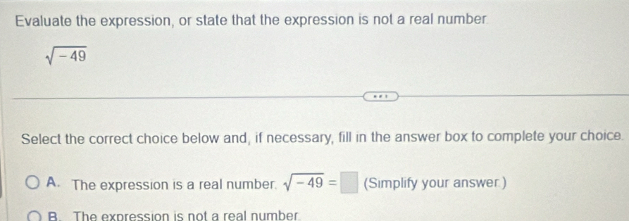 Evaluate the expression, or state that the expression is not a real number.
sqrt(-49)
Select the correct choice below and, if necessary, fill in the answer box to complete your choice.
A. The expression is a real number. sqrt(-49)=□ (Simplify your answer)
B. The expression is not a real number