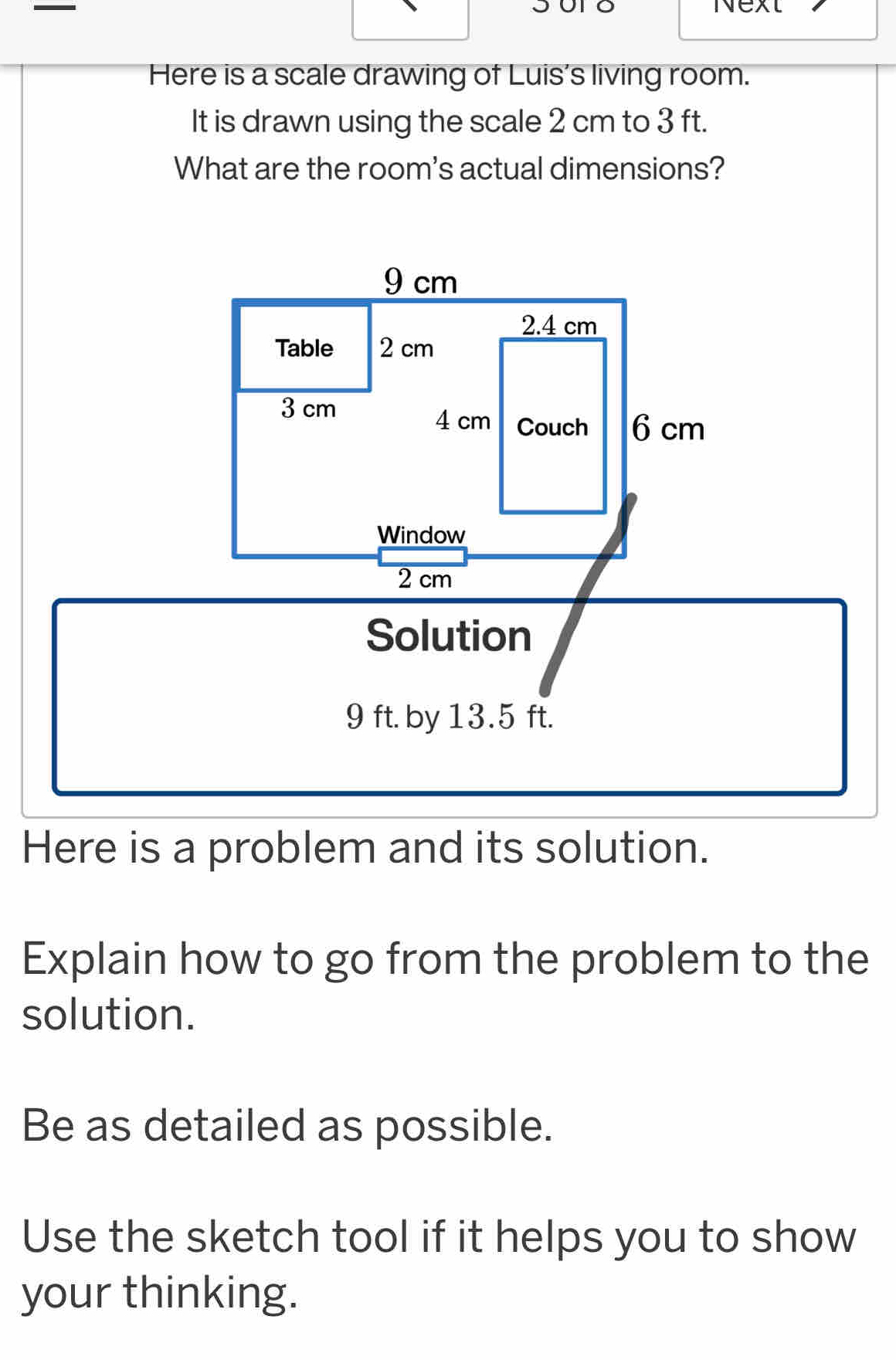 Next 
Here is a scale drawing of Luis's living room. 
It is drawn using the scale 2 cm to 3 ft. 
What are the room's actual dimensions? 
Here is a problem and its solution. 
Explain how to go from the problem to the 
solution. 
Be as detailed as possible. 
Use the sketch tool if it helps you to show 
your thinking.