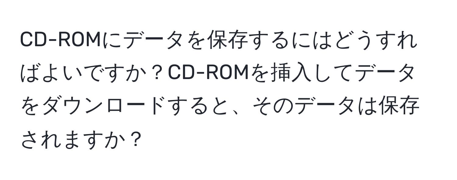 CD-ROMにデータを保存するにはどうすればよいですか？CD-ROMを挿入してデータをダウンロードすると、そのデータは保存されますか？