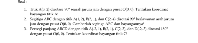 Soal : 
1. Titik A(3,2) dirotasi 90° searah jarum jam dengan pusat O(0,0). Tentukan koordinat 
bayangan titik A! 
2. Segitiga ABC dengan titik A(1,2), B(3,1) , dan C(2,4) dirotasi 90° berlawanan arah jarum 
jam dengan pusat O(0,0). Gambarlah segitiga ABC dan bayangannya! 
3. Persegi panjang ABCD dengan titik A(-2,1), B(2,1), C(2,3) , dan D(-2,3) dirotasi 180°
dengan pusat O(0,0). Tentukan koordinat bayangan titik C!