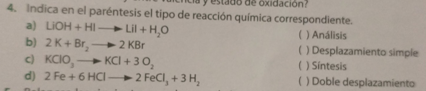 a y estado de oxidación? 
4. Indica en el paréntesis el tipo de reacción química correspondiente. 
a) LiOH+HIto LiI+H_2O ) Análisis 
( 
b) 2K+Br_2to 2KBr ) Desplazamiento simple 
( 
C KClO_3to KCl+3O_2 ) Síntesis 
( 
d) 2Fe+6HClto 2FeCl_3+3H_2 ) Doble desplazamiento 
