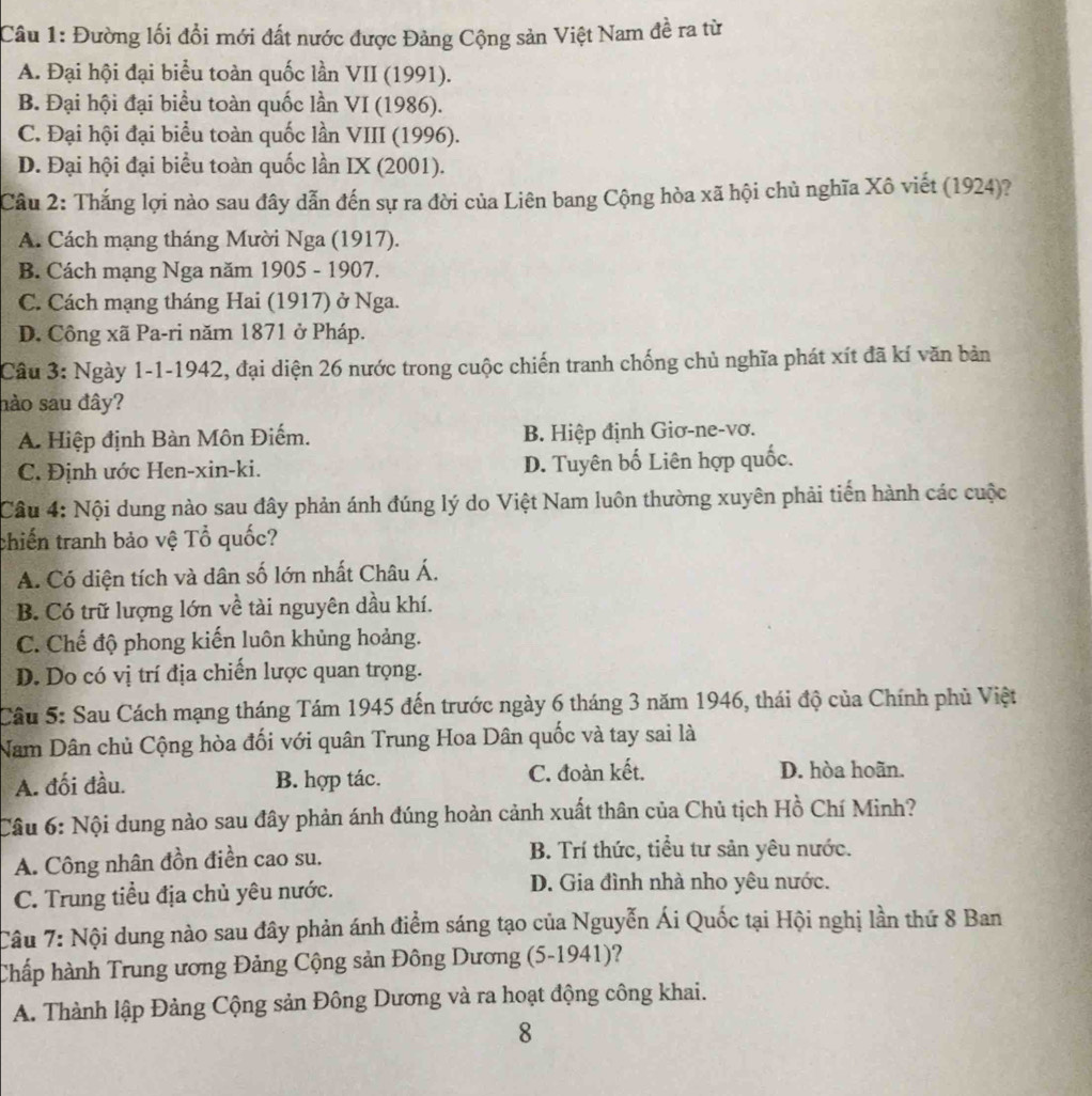 Đường lối đổi mới đất nước được Đảng Cộng sản Việt Nam đề ra từ
A. Đại hội đại biểu toàn quốc lần VII (1991).
B. Đại hội đại biểu toàn quốc lần VI (1986).
C. Đại hội đại biểu toàn quốc lần VIII (1996).
D. Đại hội đại biểu toàn quốc lần IX (2001).
Câu 2: Thắng lợi nào sau đây dẫn đến sự ra đời của Liên bang Cộng hòa xã hội chủ nghĩa Xô viết (1924)?
A. Cách mạng tháng Mười Nga (1917).
B. Cách mạng Nga năm 1905 - 1907.
C. Cách mạng tháng Hai (1917) ở Nga.
D. Công xã Pa-ri năm 1871 ở Pháp.
Câu 3: Ngày 1-1-1942, đại diện 26 nước trong cuộc chiến tranh chống chủ nghĩa phát xít đã kí văn bản
hào sau đây?
A. Hiệp định Bàn Môn Điếm. B. Hiệp định Giơ-ne-vơ.
C. Định ước Hen-xin-ki. D. Tuyên bố Liên hợp quốc.
Câu 4: Nội dung nào sau đây phản ánh đúng lý do Việt Nam luôn thường xuyên phải tiến hành các cuộc
chiến tranh bảo vệ Tổ quốc?
A. Có diện tích và dân số lớn nhất Châu Á.
B. Có trữ lượng lớn về tài nguyên dầu khí.
C. Chế độ phong kiến luôn khủng hoảng.
D. Do có vị trí địa chiến lược quan trọng.
Câu 5: Sau Cách mạng tháng Tám 1945 đến trước ngày 6 tháng 3 năm 1946, thái độ của Chính phủ Việt
Nam Dân chủ Cộng hòa đối với quân Trung Hoa Dân quốc và tay sai là
A. đối đầu. B. hợp tác. C. đoàn kết. D. hòa hoãn.
Câu 6: Nội dung nào sau đây phản ánh đúng hoàn cảnh xuất thân của Chủ tịch Hồ Chí Minh?
A. Công nhân đồn điền cao su. B. Trí thức, tiểu tư sản yêu nước.
C. Trung tiểu địa chủ yêu nước.
D. Gia đình nhà nho yêu nước.
Câu 7: Nội dung nào sau đây phản ánh điểm sáng tạo của Nguyễn Ái Quốc tại Hội nghị lần thứ 8 Ban
Chấp hành Trung ương Đảng Cộng sản Đông Dương (5-1941)?
A. Thành lập Đảng Cộng sản Đông Dương và ra hoạt động công khai.
8