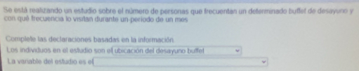 Se está realizando un estudio sobre el número de personas que frecuentan un determinado buffet de desayuno y 
con quê frecuencia lo visitan durante un-período de un mes 
Complete las declaraciones basadas en la información 
Los individuos en el estudio son ell ubicación del desayuno buffet 
La variable del estudio es el