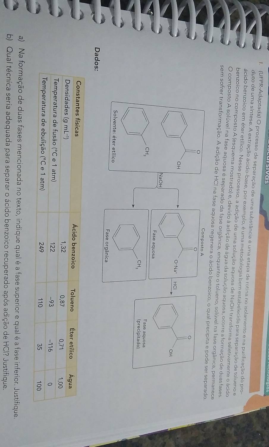 sivas
1. (UFPR-Adaptada) O processo de separação de uma substância é uma etapa de rotina no isolamento e na purificação do pro-
duto de uma síntese. A extração ácido-base, por exemplo, é uma metodologia bem estabelecida para separação de tolueno e
ácido benzoico em éter etílico. Nesse processo, a adição de uma solução aquosa de NaOH transforma seletivamente o ácido
benzoico no composto A (esquema mostrado) e, devido à adição de água da solução aquosa, ocorre a formação de duas fases.
O composto A solúvel na fase aquosa é separado da fase orgânica, enquanto o tolueno, solúvel na fase orgânica, permanece
sem sofrer transformação. A adição de HCI na fase aquosa regenera o ácido benzoico, o qual precipita e pode ser separado.
Composto A
。
OH
O-Na* HCl
OH
NaOH
Fase aquosa
CH_3
Fase aquosa
CH_3 (precipitado)
Solvente: éter etílico
Fase orgânica
Dados:
a) Na formação de duas fases mencionada no texto, indique qual é a fase superior e qual é a fase inferior. Justifique.
b) Qual técnica seria adequada para separar o ácido benzoico recuperado após adição de HCl? Justifique.