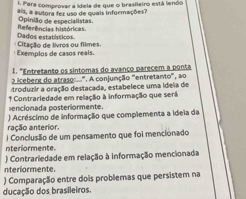 ), Para comprovar a Ideia de que o brasileiro está lendo
ais, a autora fez uso de quais informações?
Opinião de especialistas.
Referências históricas.
Dados estatísticos.
Citação de livros ou filmes.
Exemplos de casos reais.
1. “Entretanto os sintomas do avanço parecem a ponta
o iceberg do atraso:...”. A conjunção “entretanto”, ao
troduzir a oração destacada, estabelece uma ideia de
1 Contrariedade em relação à informação que será
encionada posteriormente.
) Acréscimo de informação que complementa a ideia da
ração anterior.
) Conclusão de um pensamento que foi mencionado
nteriormente.
) Contrariedade em relação à informação mencionada
nteriormente.
) Comparação entre dois problemas que persistem na
ducação dos brasileiros.