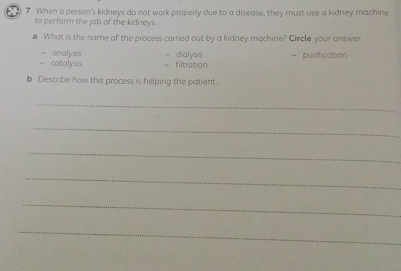 When a person's kidneys do not work properly due to a disease, they must use a kidney machine
to perform the job of the kidneys.
a What is the name of the process carried out by a kidney machine? Circle your answer.
analysis dialysis - purification
- catalysis filtration
b Describe how this process is helping the patient.
_
_
_
_
_
_