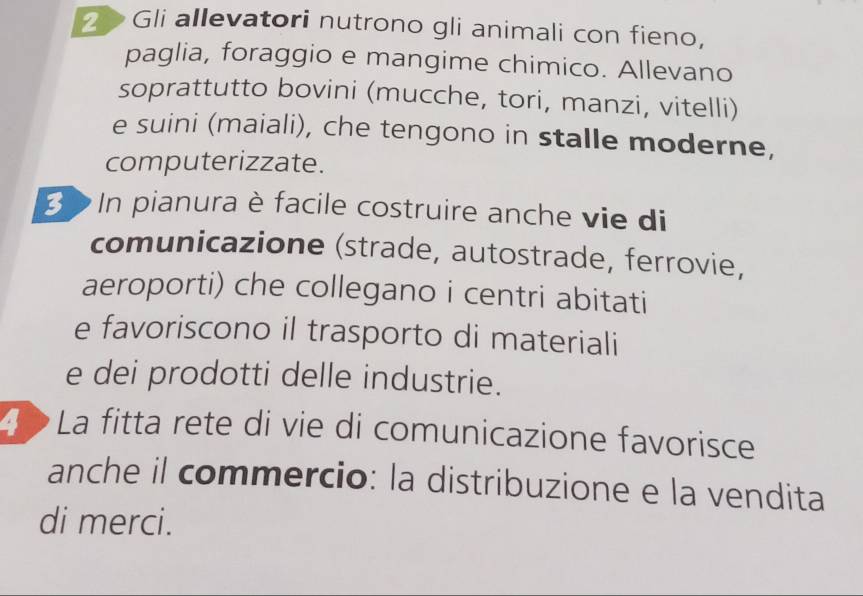 Gli allevatori nutrono gli animali con fieno, 
paglia, foraggio e mangime chimico. Allevano 
soprattutto bovini (mucche, tori, manzi, vitelli) 
e suini (maiali), che tengono in stalle moderne, 
computerizzate. 
3 > In pianura è facile costruire anche vie di 
comunicazione (strade, autostrade, ferrovie, 
aeroporti) che collegano i centri abitati 
e favoriscono il trasporto di materiali 
e dei prodotti delle industrie. 
4 La fitta rete di vie di comunicazione favorisce 
anche il commercio: la distribuzione e la vendita 
di merci.