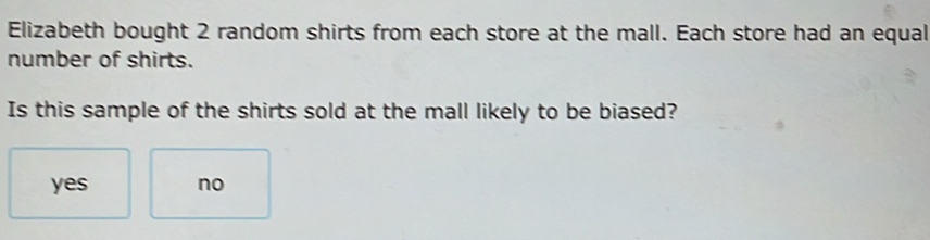 Elizabeth bought 2 random shirts from each store at the mall. Each store had an equal
number of shirts.
Is this sample of the shirts sold at the mall likely to be biased?
yes no