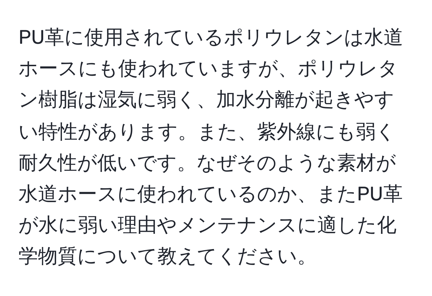 PU革に使用されているポリウレタンは水道ホースにも使われていますが、ポリウレタン樹脂は湿気に弱く、加水分離が起きやすい特性があります。また、紫外線にも弱く耐久性が低いです。なぜそのような素材が水道ホースに使われているのか、またPU革が水に弱い理由やメンテナンスに適した化学物質について教えてください。