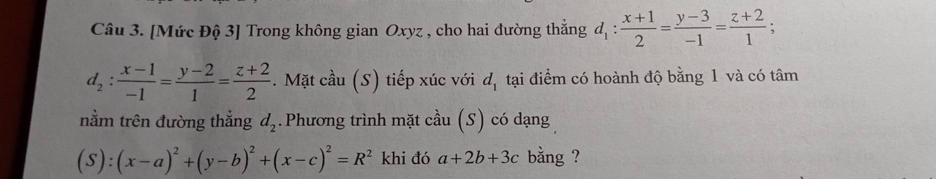 [Mức Độ 3] Trong không gian Oxyz , cho hai đường thắng d_1: (x+1)/2 = (y-3)/-1 = (z+2)/1 ;
d_2: (x-1)/-1 = (y-2)/1 = (z+2)/2 . Mặt cầu ( (S) tiếp xúc với d_1 tại điểm có hoành độ bằng 1 và có tâm 
nằm trên đường thắng d_2.Phương trình mặt cầu (S) có dạng
(S):(x-a)^2+(y-b)^2+(x-c)^2=R^2 khi đó a+2b+3c bằng ?