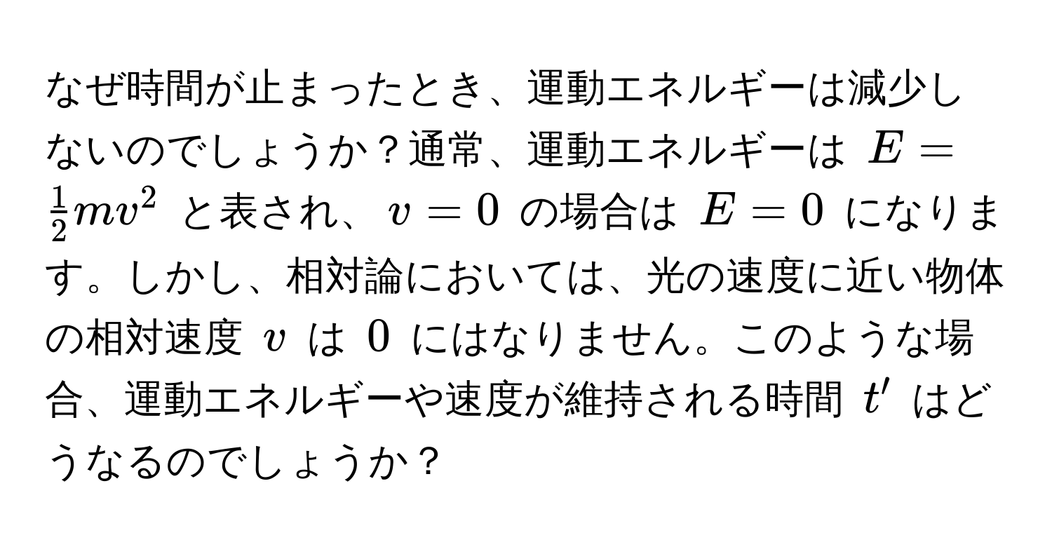 なぜ時間が止まったとき、運動エネルギーは減少しないのでしょうか？通常、運動エネルギーは $E =  1/2  mv^2$ と表され、$v = 0$ の場合は $E = 0$ になります。しかし、相対論においては、光の速度に近い物体の相対速度 $v$ は $0$ にはなりません。このような場合、運動エネルギーや速度が維持される時間 $t'$ はどうなるのでしょうか？