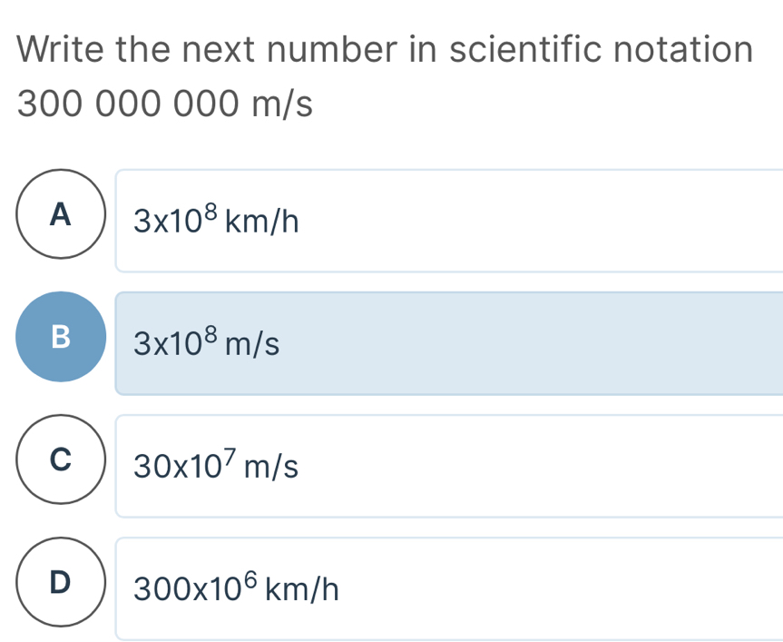 Write the next number in scientific notation
300 000 000 m/s
A 3* 10^8km/h
B 3* 10^8m/s
C 30* 10^7m/s
D 300* 10^6km/h