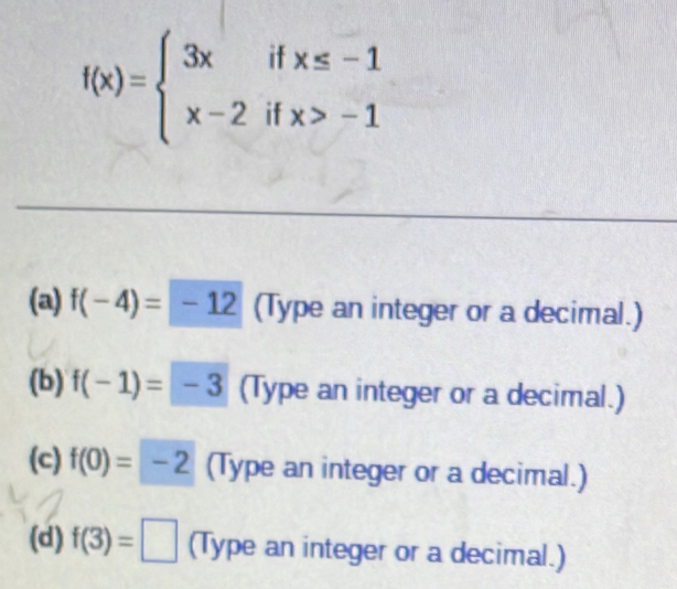 f(x)=beginarrayl 3xifx≤ -1 x-2ifx>-1endarray.
(a) f(-4)=-12 (Type an integer or a decimal.) 
(b) f(-1)=-3 (Type an integer or a decimal.) 
(c) f(0)=-2 (Type an integer or a decimal.) 
(d) f(3)=□ (Type an integer or a decimal.)