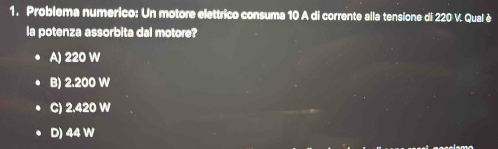 Problema numerico: Un motore elettrico consuma 10 A di corrente alla tensione di 220 V. Qual è
la potenza assorbita dal motore?
A) 220 W
B) 2.200 W
C) 2.420 W
D) 44 W