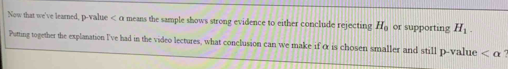 Now that we've learned, p-value means the sample shows strong evidence to either conclude rejecting H_0 or supporting H_1. 
Putting together the explanation I've had in the video lectures, what conclusion can we make if α is chosen smaller and still p-value