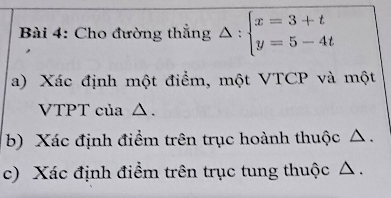 Cho đường thẳng △ :beginarrayl x=3+t y=5-4tendarray.
a) Xác định một điểm, một VTCP và một 
VTPT của △. 
b) Xác định điểm trên trục hoành thuộc △ . 
c) Xác định điểm trên trục tung thuộc c .