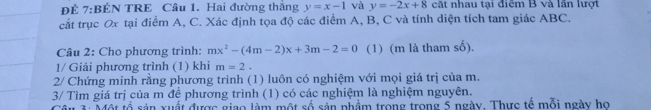 ĐÉ 7:BÉN TRE Câu 1. Hai đường thắng y=x-1 và y=-2x+8 cặt nhau tại điểm B và lần lượt 
cắt trục Ox tại điểm A, C. Xác định tọa độ các điểm A, B, C và tính diện tích tam giác ABC. 
Câu 2: Cho phương trình: mx^2-(4m-2)x+3m-2=0 (1) (m là tham số). 
1/ Giải phương trình (1) khi m=2. 
2/ Chứng minh rằng phương trình (1) luôn có nghiệm với mọi giá trị của m. 
3/ Tìm giá trị của m để phương trình (1) có các nghiệm là nghiệm nguyên. 
3: Một tổ sản xuất được giao làm một số sản phẩm trong trong 5 ngày. Thực tế mỗi ngày họ