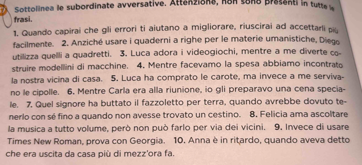 Sottolinea le subordinate avversative. Attenzione, non sono presenti in tutte le 
frasi. 
1. Quando capirai che gli errori ti aiutano a migliorare, riuscirai ad accettarli piü 
facilmente. 2. Anziché usare i quaderni a righe per le materie umanistiche, Diego 
utilizza quelli a quadretti. 3. Luca adora i videogiochi, mentre a me diverte co- 
struire modellini di macchine. 4. Mentre facevamo la spesa abbiamo incontrato 
la nostra vicina di casa. 5. Luca ha comprato le carote, ma invece a me serviva- 
no le cipolle. 6. Mentre Carla era alla riunione, io gli preparavo una cena specia- 
le. 7. Quel signore ha buttato il fazzoletto per terra, quando avrebbe dovuto te- 
nerlo con sé fino a quando non avesse trovato un cestino. 8. Felicia ama ascoltare 
la musica a tutto volume, però non può farlo per via dei vicini. 9. Invece di usare 
Times New Roman, prova con Georgia. 10. Anna è in ritardo, quando aveva detto 
che era uscita da casa più di mezz’ora fa.