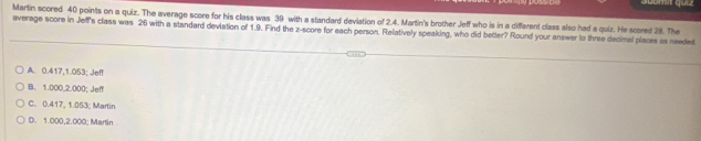 Martin scored 40 points on a quiz. The average score for his class was 39 with a standard devlation of 2.4. Martin's brother Jeff who is in a different class also had a quiz. He scared 2i8. The
average score in Jeffs class was 26 with a standard deviation of 1.9. Find the z-score for each person. Relatively speaking, who did better? Round your answer to three decimal places as needed
A. 0.417, 1.053; Jeff
B. 1.000,2.000; Jeff
C. 0.417, 1.053; Martin
D. 1.000,2.000; Martin