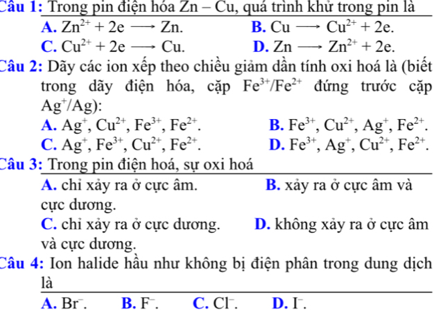 Trong pin điện hóa Zn-Cu , quá trình khử trong pin là
A. Zn^(2+)+2eto Zn. B. Cuto Cu^(2+)+2e.
C. Cu^(2+)+2eto Cu. D. Znto Zn^(2+)+2e. 
Câu 2: Dãy các ion xếp theo chiều giảm dần tính oxi hoá là (biết
trong dãy điện hóa, cặp Fe^(3+)/Fe^(2+) đứng trước cặp
Ag^+/Ag) `
A. Ag^+, Cu^(2+), Fe^(3+), Fe^(2+). B. Fe^(3+), Cu^(2+), Ag^+, Fe^(2+).
C. Ag^+, Fe^(3+), Cu^(2+), Fe^(2+). D. Fe^(3+), Ag^+, Cu^(2+), Fe^(2+). 
Câu 3: Trong pin điện hoá, sự oxi hoá
A. chỉ xảy ra ở cực âm. B. xảy ra ở cực âm và
cực dương.
C. chỉ xảy ra ở cực dương. D. không xảy ra ở cực âm
và cực dương.
Câu 4: Ion halide hầu như không bị điện phân trong dung dịch
là
A. Br . B. F. C. Cl. D. I .