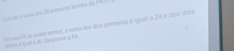 Calcular a soma dos 20 primeiros termos da PA 1^-
Em ura PA de quatro termos, a soma dos dois primeiros é igual a 24 e dos dois 
Uhimos é igual a 96. Determine a PIA.