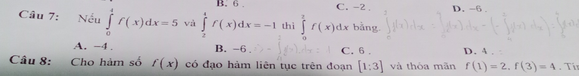 B. 6. C. -2. D. -6.
Câu 7: Nếu ∈tlimits _0^4f(x)dx=5 và ∈tlimits _2^4f(x)dx=-1 thì ∈tlimits _0^2f(x)dx bằng.
B. -6
A. -4. C. 6. D. 4
Câu 8: Cho hàm số f(x) có đạo hàm liên tục trên đoạn [1;3] và thóa mãn f(1)=2, f(3)=4. Tín